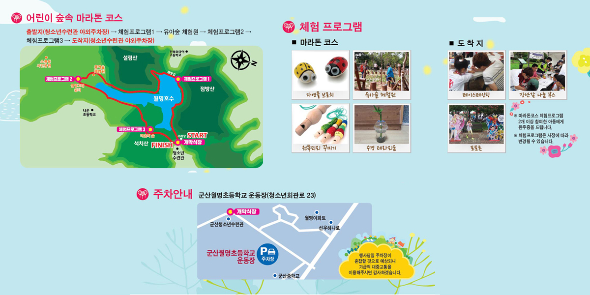 어린이 숲속 마라톤 코스 :출발지(청소년수련관 야외주자창)-체험프로그램1 - 유아숲체험언 - 체험프로그램2 - 체험프로그램3 - 도착지(청소년수련관 야외주차장) 체험프로그램 : 마라톤 코스 - 자연물 브로치,유아숲 체험전,원목피리꾸미기, 수경테라리움 도착지-페이스페인팅,장난감 나눔 부스, 포토존 ※마라톤코스 체험프로그램 2개 이상 참여한 아동에게 완주증을 드립니다. ※체험프로그램은 사정에 따라 변경될 수 있습니다. 주차안내: 군산월명초등학교 운동장(청소년회관로 23) 행사당일 주차장이 혼잡할것으로 예상되니가급적 대중교통을 이용해주시면 감사하겠습니다.