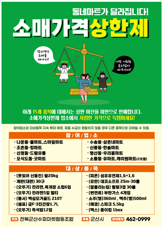 군산형 소매가격상한제
동네마트가 달라집니다!
소매가격상한제
합리적인 소비를 해야지!
이런 기회는 흔치않아 마구사자!
아래 15개 품목에 대해서는 상한 마진율 미만으로 판매합니다.
소매가격상한제 업소에서 저렴한 가격으로 득템하세요!
참여업소와 대상품목 지속 확대 예정, 제품 수급이 원활하지 않을 경우 다른 품목으로 대체될 수 있음.
1.참여업소
-나운동-콜마트,스마일마트
-조촌동-킹마트
-신영동-드림유통
-오식도동-굿마트
-수송동-삼촌네마트
-신풍동-한솔마트
-명산동-우리홈마트
-소룡동-유마트,케이원마트(2호점)
2.대상품목
-(못잊어 신동진) 쌀20kg
-계란(대란) 30구
-(오뚜기) 진라면, 육개장 소컵6입
-(오뚜기) 진라면5입 멀티
-(동서) 맥심모가골드 210T
-(샘표) 금F-3진간장1.7L
-(오뚜기) 즉석밥12입
-(피존) 섬유유연제1.6+1.6
-(유한) 데코스프트 25m-30fhf
-(잘풀리는집) 퀄팅3팅 30롤
-(썬연료) 부탄가스 4개입
-소주(병)360ml, 맥주(병)500ml
-(애경) 스파크 5.5kg
-(맥스) 종이컵 1box
주관 : 전북군산수퍼마켓협동조합
후원 : 군산시
참여문의 : 462-0999