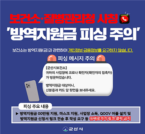 보건소&middot;질병관리청 사칭
&lsquo;방역지원금 피싱 주의&rsquo;

보건소는 방역지원(금)과 관련하여 개인정보&middot;금융정보를 요구하지 않습니다.

피싱메시지주의
[군산시 보건소]
귀하의 사업장에 코로나 확진자(확진자의 접촉자)가 방문하였습니다.
방역지원금 대상이니,신분증과 카드 앞 뒷면을 보내주세요

피싱주요내용▶ 방역지원금 00만원 지원, 마스크 지원, 사업장 소독, QOOV어플 설치 및 방역지원금 신청서 링크 전송 후 작성 요구 등