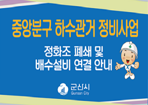 중앙분구 하수관거 정비사업
정화조 폐쇄 및 배수설비 연결 안내
- 사업기간 : 2019년 ~ 2023년 상반기
- 사업범위 : 해신동, 월명동, 삼학동 일원
- 대   상 : 배수설비 미정비 가옥 세대주
- 관련문의 : 군산시 하수과(☎454-5462)
            건설사업관리단(☎443-4909)
군산시 Gunsan City