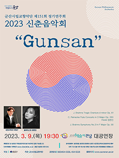시민이 함께하는 자립도시 군산
군산시립교향악단 제151회 정기연주회
2023 신춘음악회
GunSan
J. Brahms Tragic Overture d minor Op. 81
C. Reinecke Flute Concerto in D Major Op.283
Fllutist 정현진
J. Brahms Symphony No.3 In F Major Op. 90
상임지휘자이명근 플루티스트 정현진
2023. 3.9(목) 19:30 
군산예술의전당대공연장
예매안내 : 본 공연은 무료공연이며 8세 이상부터 입장 가능합니다.
인터넷예매 : 티켓링크 www.ticketlink.co.kr 2월 21일(화) 오전 10시
좌석권배부 : 공연당일 공연장 로비에서 공연 1시간전 (오후 6시 30분)부터 배부
＊오후 7시 10분 이후 미수령 티켓은 자동 취소되어 현장예매로 전환됩니다.
주최| 군산시 주관 | 군사시립교향악단 공연문의 | 063)454-5556, 454-5528 홈페이지 | www.gunsnan.go.kr