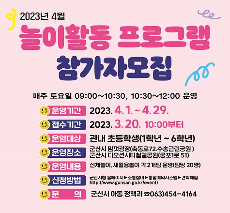 [ 2023년 4월 놀이활동 프로그램 참가자 모집 안내 ]
 운영기간: 2023. 4. 1. ~ 4. 29. (매주 토요일)
 접수기간: 2023. 3. 20. 10:00부터
 모집대상: 관내 초등학생
 운영장소: 맘껏광장(축동로 72, 수송근린공원)디오션시티철길공원(궁포1로 51)
 운영내용: 신체놀이 및 새활용놀이
 신청방법: 군산시 홈페이지&rarr;소통참여&rarr;통합예약시스템&rarr;견학체험(https://www.gunsan.go.kr/event)
 문    의: 군산시 아동정책과(☎063-454-4164)