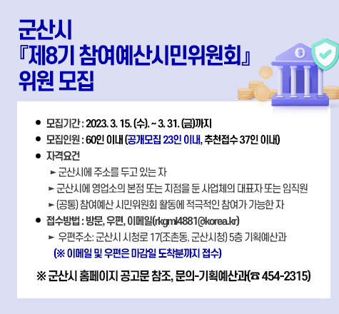 군산시 『제8기 참여예산시민위원회』 위원 모집

 ○ 모집기간: 2023. 3. 15. (수). ~ 3. 31. (금)까지

 ○ 모집인원: 60인 이내 (공개모집 23인 이내, 추천접수 37인 이내)

 ○ 자격요건

    ► 군산시에 주소를 두고 있는 자

    ► 군산시에 영업소의 본점 또는 지점을 둔 사업체의 대표자 또는 임직원

    ► (공통) 참여예산 시민위원회 활동에 적극적인 참여가 가능한 자

 ○ 접수방법: 방문, 우편, 이메일(rkgml4881@korea.kr)

    ► 우편주소: 군산시 시청로 17(조촌동, 군산시청) 5층 기획예산과

             (※ 이메일 및 우편은 마감일 도착분까지 접수)

 

  ※ 군산시 홈페이지 공고문 참조, 문의-기획예산과(☎ 454-2315)