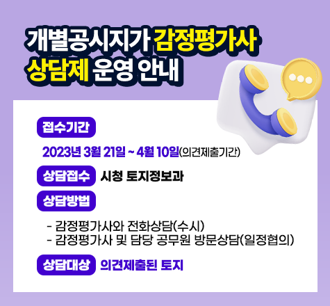 &lt;개별공시지가 감정평가사 상담제 운영 안내&gt; 

 

     ○ 접수기간 : 2023년 3월 21일 ~ 4월 10일(의견제출기간)

    ○ 상담접수 : 시청 토지정보과

    ○ 상담방법

      - 감정평가사와 전화상담(수시)

      - 감정평가사 및 담당 공무원 방문상담(일정협의)

    ○ 상담대상 : 의견제출된 토지