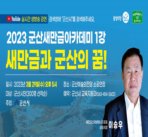 군산새만금아카데미 제1강좌 안내
  ◦  주     제  : 새만금과 군산의 꿈!
  ◦ 일    시 : 2023. 3. 29.(수) 17:00
  ◦ 장    소 : 군산예술의전당 소공연장
  ◦ 참여대상 : 군산시민 누구나(선착순 300명)
    - 온라인접수 : 평생학습정보망을 통한 접수 
    - 전화접수 : 군산시 교육지원과(454-2602) 
  ◦ 강    사 : 이승우(前 군장대 총장)