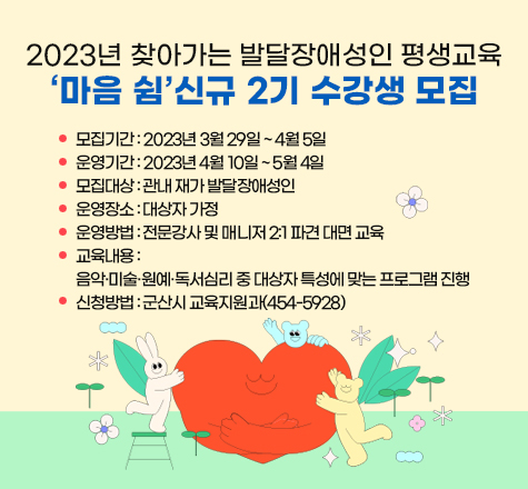 &lt;2023년 찾아가는 발달장애성인 평생교육&lsquo;마음 쉼&rsquo;신규 2기 수강생 모집&gt; 

     ○ 모집기간 : 2023년 3월 29일 ~ 4월 5일
     ○ 운영기간 : 2023년 4월 10일 ~ 5월 4일
     ○ 모집대상 : 관내 재가 발달장애성인
     ○ 운영장소 : 대상자 가정
     ○ 운영방법 : 전문강사 및 매니저 2:1 파견 대면 교육
     ○ 교육내용 : 음악&middot;미술&middot;원예&middot;독서심리 중 대상자 특성에 맞는 프로그램 진행
     ○ 신청방법 : 군산시 교육지원과(454-5928)
