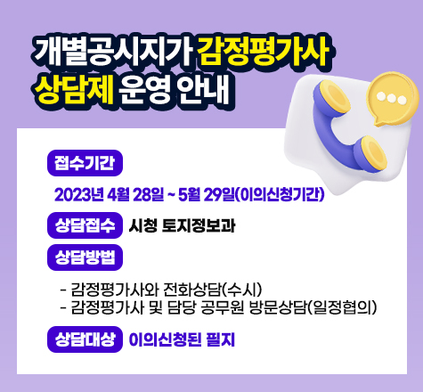 &lt;개별공시지가 감정평가사 상담제 운영 안내&gt;

○ 접수기간 : 2023년 4월 28일 ~ 5월 29일(이의신청기간) 
○ 상담접수 : 시청 토지정보과 
○ 상담방법 
 - 감정평가사와 전화상담(수시)
 - 감정평가사 및 담당 공무원 방문상담(일정협의)
○ 상담대상 : 이의신청된 필지