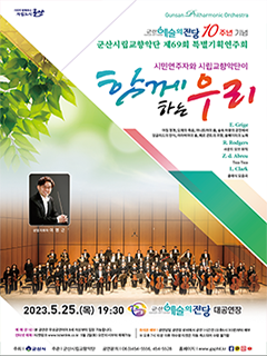 시민이 함께하는 자립도시 군산 
GUNSAN Philharminic Orchestra
군산예술의전당 10주년 기념
군산시립교향악단 제 69회 특별기획연주회
시민연주자와 시립교향안단이 
함께하는 우리
E.Grige 아침정경, 오제의 죽음, 아니트라의 춤, 숲속 마왕의 궁전에서, 잉글리드의 탄식, 아라비아의 춤, 페르귄트의 귀향, 솔베이지의 노래
R.Rodgers사운드 오브 뮤직 Z.D Abreu Tico Tico L.Clark 클래식 모음곡
2023.5.25(목)19:30 군산예술의 전당 대공연장
예매안내 | 본 공연은 무료공연이며 8세 이상부터 입장 가능합니다.
인터넷 예매 | 티켓링크 www.ticketlink.co.kr 5월 2일(화) 오전 10시부터 예매가능
좌석권 배부 | 공연당일 공연장 로비에서 공연 1시간전(오후 6시 30분)부터 배부
※오후 7시 10분 이후 미수령 티켓은 자동 취소 되어 수령 불가함