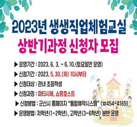2023년 생생직업체험교실 
상반기과정 신청자 모집

  ▶  운영기간: 2023. 6. 3. ~ 6. 10. (토요일만 운영)
  ▶  신청기간: 2023. 5. 30. 10시부터
  ▶  신청대상: 관내 초등학생  
  ▶  신청과정: 파티시에,쇼핑호스트  
  ▶  신청방법: 군산시 홈페이지 &quot;통합예약시스템&quot; (☎454-4165)
  ▶  운영방법: 저학년(1~2학년),고학년(3~6학년) 분반 운영