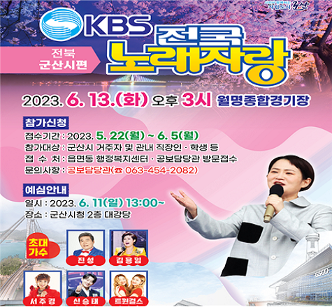 KBS 전국노래자랑 전북 군산시편
2023. 6. 13.(화) 오후 3시 월명종합경기장
참가신청
-접수기간 : 2023. 5. 22.(월)~6. 5(월)
-참가대상 : 군산시 거주자 및 관내 직장인&middot;학생 등
-접 수 처 : 읍면동 행정복지센터&middot;공보담당관 방문접수
-문의사항 : 공보담당관(☎ 063-454-2082)
예심안내
- 일시 : 2023. 6. 11.(일) 13:00~
- 장소 : 군산시청 2층 대강당
초대가수 : 진성, 김용임, 서주경, 신승태, 트윈걸스