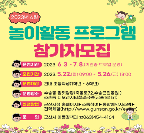 2023년 6월 
놀이활동 프로그램 
참가자 모집

   운영기간: 2023. 6. 3. ~ 7. 8. (기간 중 토요일 운영)
   모집기간: 2023. 5. 22.(월) 09:00 ~ 5. 26.(금) 18:00
   대    상: 관내 초등학생(1학년 ~ 6학년)
   신청방법: 군산시 홈페이지 통합예약시스템 참조
   문    의: 군산시 아동정책과 (☎063-454-4164)