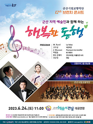 시민이 함께하는 자립도시 군산
군산시립교향악단 12th 브런치 콘서트
군산 지역 예술인과 함께 하는 행복한 동행
PROGRAM : M.Ravel - La Valse / 조두남 - 박연폭포 / J.Massenet - Pourquoi me reveiller / 박범훈 - 배 띄워라 / 편곡 김애라 - 진도아리랑, 아름다운 나라 / 강준일 -  마당
상임지휘자 - 이명근 / 판소개 - 김금희 / 테너 - 이재식 / 전통타악그룹 동남풍 / 군산시립교향악단
2023. 6.24.(토) 11:00 군산예술의전당 대공연장
예매안내 : 본 공연은 무료공연이며 8세 이상부터 입장 가능합니다.
인터넷 예매 : 티켓링크 www.ticketlink.co.kr 5월 23일(화) 오전 10시부터 예매가능
좌석권 배부 : 공연당일 공연장 로비에서 공연 1시간 전 (오전 10시)부터 배부
* 오전 10시 40분 이후 미수령 티켓은 자동 취소 되어 수령 불가함
주최 : 군산시
주관 : 군산시립교향악단, (사)한국예총 군산지회
공연문의 : 063)454-5556, 454-5528
홈페이지 : www.gsphil.kr