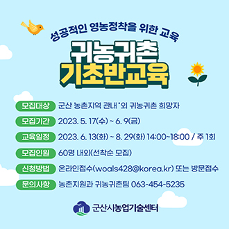 성공적인 영농정착을 위한 교육
귀농귀촌 기초반교육
모집대상 : 군산 농촌지역 관내&middot;외 귀농귀촌 희망자
모집기간 : 2023. 5. 17(수) ~ 6. 9(금)
교육일정 : 2023. 6. 13(화) ~ 8. 29(화) 14:00~18:00 / 주 1회
모집인원 : 60명 내외(선착순 모집)
신청방법 : 온라인접수(woals428@korea.kr) 또는 방문접수
문의사항 : 농촌지원과 귀농귀촌팀 063-454-5235
군산시농업기술센터