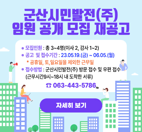 군산시민발전(주) 임원 공개모집 재공고
   ∎ 모집인원 : 총 3~4명(이사 2, 감사 1~2)
   ∎ 공고 및 접수기간 : 23.05.19.(금) ~ 06.05.(월) 
* 공휴일, 토,일요일을 제외한 근무일
    ∎ 접수방법 : 군산시민발전(주) 방문 접수 및 우편 접수
(근무시간9시~18시 내 도착한 서류)

자세히 보기
                        ☎ 063-443-5786
