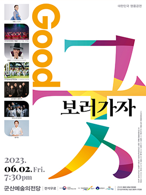 대한민국 명품공연
Good 굿 보러가자
사회 | 오정해
한국문화재재단 예술단 진도북춤, 부채춤
김일구 국가무형문화재 판소리 보유자
진주삼천포농악보존회 국가무형문화재 보유단체
김주홍과 노름마치
우리소리 바라지
송가인
2023. 06. 02. Fri. 7:30pm 
군산예술의전당 | 전석무료 | 주최 문화재청 국립무형유산원 
주관 한국문화재재단 군산시 군산예술의전당ㅇ | 군산시 063-454-5530 한국문화재재단 02-3011-1720
기획 한국문화재재단 공연기획팀 | 연출 김지훈 | 작가 임희연 | 조명 김종석 | 무대 강노을 | 음향 이경태 | 영상제작 라지웅 |무대디자이너 이미림
출연 한국문화재재단 예술단 | 김일구 |진주삼천포농악보존회 | 김주홍과 노름마치 | 우리소리 바라지 | 송가인