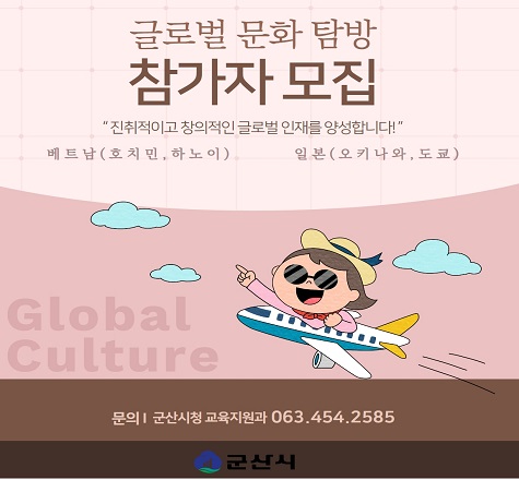 &lt;2023 글로벌 문화 탐방 선발 공고&gt;


❍ 접수기간 :  2023. 5. 22(월)부터 6. 2(금)까지
❍ 모집대상 :  100명(군산시 고등학교 1, 2학년 학생 및 동일 연령의 청소년)
 * 나라별 50명 모집
❍ 탐방국가 : 일본, 베트남(2개국)
❍ 연수기간 : 2023. 7. 24. ~ 8. 4.
❍ 사업신청 : 군산교육발전진흥재단 홈페이지
❍ 사업내용 : 창의성과 올바른 역사의식 함양을 위한 청소년 국외탐방