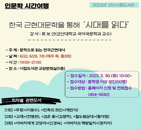 2023년 군산시립도서관
&lt;인문학 시간여행 : 문학강좌&gt; 안내

가. 일    시 : &lsquo;23. 6/22, 6/29, 7/6(매주 목요일, 총3회차)
                19:00~21:00
나. 장    소 : 군산시립도서관 교양문화실(5층)
다. 대    상 : 중학생 이상 군산시민
라. 강    사 : 류보선(군산대학교 국어국문학과 교수)
마. 주    제 : 문학으로 읽는 한국근현대사
바. 참여접수 : 시립도서관 홈페이지 및 전화접수(선착순)
사. 문    의 : 063)454-5630