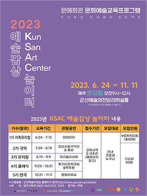 문예회관 문화예술교육프로그램
우리동네 일상예감 프로젝트
2023 예술감상 놀이터
Kun San Art Center
2023. 6. 24 ~ 11. 11
매주 토요일 오전9시-12시
군산예술의전당리허설룸
※수업 일정 및 시간은 변동될 수 있습니다.
2023년 KSAC 예술감상 놀이터 내용
기수(장르)/교육기간/관람공연/접수기간/모집대상/모집인원
1기 가족뮤지컬/6.24-7.15/맘마미아/교육시작 2~3주전(홈페이지 참고)/관내 초등생 누구나/부모동반20팀(총40명)
2기 국악/7.29-8.19/안산시립국악단&amp;웅산/교육시작 2~3주전(홈페이지 참고)/관내 초등생 누구나/기수당 30명
3기 뮤지컬/8.19-9.9/우리들의사랑/교육시작 2~3주전(홈페이지 참고)/관내 초등생 누구나/기수당 30명
4기 클래식/9.23-10.21/쿠기타즈박규희&amp;박주원/교육시작 2~3주전(홈페이지 참고)/관내 초등생 누구나/기수당 30명
5기 연극/10.21-11.11/염쟁이유씨/교육시작 2~3주전(홈페이지 참고)/관내 초등생 누구나/기수당 30명
*신청방법:군산예술전당 홈페이지 참조(http://www.gunsan.go.kr/arts)
*문의:공연기획계 (063) 454-5537, 5535 참가비:무료
주최:문화체육관광부, 군산시
주과:한국문화예술회관연합회, 군산예술의전당