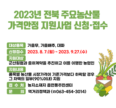 2023년 전북 주요농산물 
가격안정 지원사업 신청&middot;접수

   대상품목 : 가을무, 가을배추, 대파
   신청접수 : 2023. 8. 7.(월) ~ 2023. 9.27.(수)
   지원대상 : 군산원협과 출하계약을 추진하고 이를 이행한 농업인
   지원내용 : 품목별 농산물 시장가격이 기준가격보다 하락할 경우               그 차액의 일부(90%이내) 지원
   접 수 처 : 농지소재지 읍면동주민센터
   문    의 : 먹거리정책과 (☎063-454-3014)