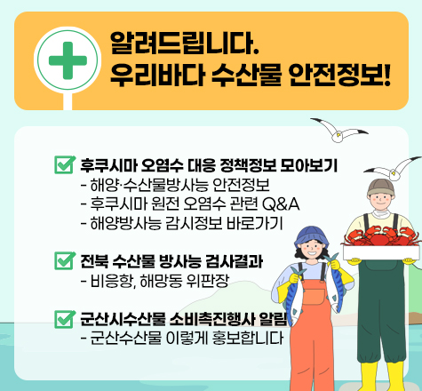 알려드립니다. 우리바다 수산물 안전정보!
 󰊱 후쿠시마 오염수 대응 정책정보 모아보기
   - 해양/수산물방사능 안전정보
   - 후쿠시마 원전 오염수 관련 QnA
   - 해양방사능 감시정보 바로가기
 󰊲 전북 수산물 방사능 검사결과
   - 비응항, 해망동 위판장
 󰊳 군산시수산물 소비촉진행사 알림
   - 군산수산물 이렇게 홍보합니다