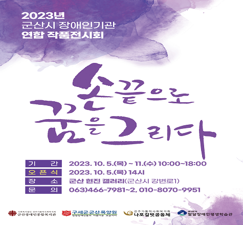 2023년 &lsquo;군산시 장애인기관 연합 작품전시회 	

전시기간 : 2023. 10. 5.(목) ~ 11.(수) 10:00~18:00
오 픈 식 : 2023. 10. 5.(목) 14시
전시장소 : 현진 갤러리(군산시 강변로 1)
참여기관 : 군산장애인종합복지관, 구세군군산목양원, 나포길벗공동체,
           군산시발달장애인평생학습관
전시내용 : 4개 기관 이용자 작품 전시