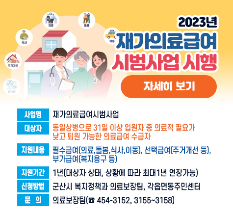2023년 재가의료급여 시범사업 시행

   사업명 : 재가의료급여시범사업
   대상자 : 동일상병으로 31일 이상 입원자 중 의료적 필요가            낮고 퇴원 가능한 의료급여 수급자
   지원내용: 필수급여(의료,돌봄,식사,이동), 선택급여(주거개선 등), 부가급여(복지용구 등)
   지원기간: 1년(대상자 상태, 상황에 따라 최대1년 연장가능)  
   신청방법: 군산시 복지정책과 의료보장팀, 각읍면동주민센터 
   문   의 : 의료보장팀(☎ 454-3152, 3155~3158)
