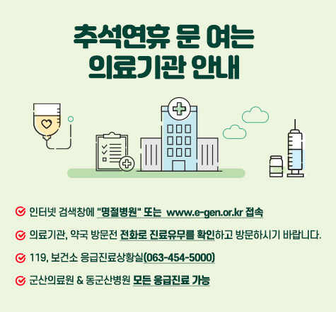 추석연휴 문 여는 의료기관 안내

- 인터넷 검색창에 &quot;명절병원&quot; 또는  
=&quot;https:=&quot;&quot; www.e-gen.or.kr=&quot;&quot; &quot;=&quot;&quot;&gt;www.e-gen.or.kr 접속

- 의료기관, 약국 방문전 전화로 진료유무를 확인하고 방문하시기 바랍니다.

- 119, 보건소 응급진료상황실(063-454-5000)

- 군산의료원 &amp; 동군산병원 모든 응급진료 가능