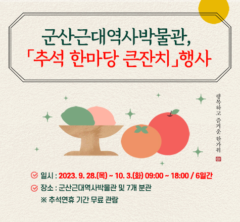 제목

- 군산근대역사박물관, 「추석 한마당 큰잔치」행사

 

문구

- 일시 : 2023. 9. 28.(목) &sim; 10. 3.(화) 09:00 ~ 18:00 / 6일간
- 장소 : 군산근대역사박물관 및 7개 분관
※ 추석연휴 기간 무료 관람