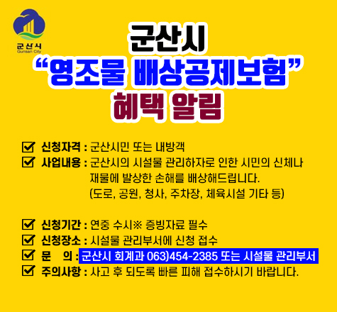 군산시 영조물 배상공제보험 혜택 알림

신청자격 : 군산시민 또는 내방객
사업내용 : 군산시의 시설물 관리하자로 인한 시민의 신체나 
          재물에 발상한 손해를 배상해드립니다.
          (도로, 공원, 청사, 주차장, 체육시설 기타 등)

신청기간 : 연중 수시※ 증빙자료 필수
신청장소 : 시설물 관리부서에 신청 접수
문    의 : 군산시 회계과 063)454-2385 또는 시설물 관리부서
주의사항 : 사고 후 되도록 빠른 피해 접수하시기 바랍니다.