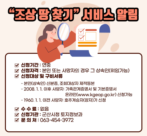 조상 땅 찾기 서비스 알림
 󰏚 신청기간 : 연중
 󰏚 신청자격 : 본인 또는 사망자의 경우 그 상속인(위임가능)
 󰏚 신청대상 및 구비서류
     - 본인(상속인) 신분증, 조회대상자 제적등본
     - 2008. 1. 1. 이후 사망자: 가족관계증명서 및 기본증명서
                                온라인(www.kgeop.go.kr) 신청가능
     - 1960. 1. 1. 이전 사망자: 호주계승자(장자)가 신청
 󰏚 수 수 료 : 없음
 󰏚 신청기관 : 군산시청 토지정보과  
 󰏚 문 의 처 : 063-454-3972