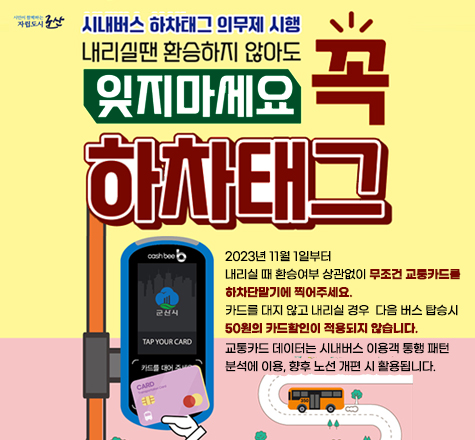 시민과 함께하는 자립도시 군산
시내버스 하차태그 의무제 시행
내리실땐 환승하지 않아도 
꼭 잊지마세요.
하차태그


2023년 11월 1일부터
내리실 때 환승여부 상관없이 무조건 교통카드를
하차단말기에 찍어주세요.
카드를 대지 않고 내리실 경우  다음 버스 탑승시
50원의 카드할인이 적용되지 않습니다.
교통카드 데이터는 시내버스 이용객 통행 패턴
분석에 이용, 향후 노선 개편 시 활용됩니다.