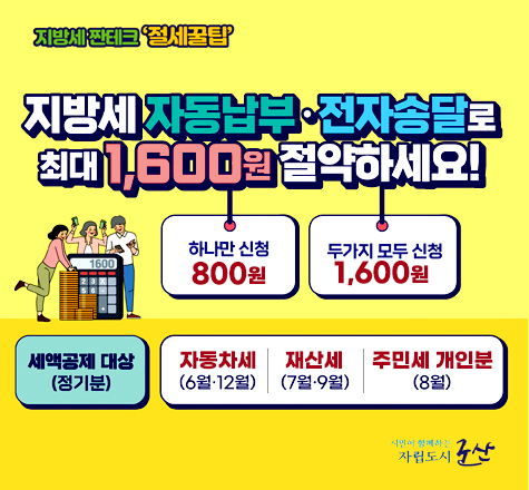 지방세 짠테크 절세꿀팁
지방세 자동납부 전자송달로 최대 1,600원 절약하세요!
하나만 신청 800원 두가지 모두 신청 1,600원
세액공제 대상(정기분)
자동차세(6월, 12월)
재산세(7월, 9월)
주민세 개인분(8월)
시민이 함께하는자립도시 군산