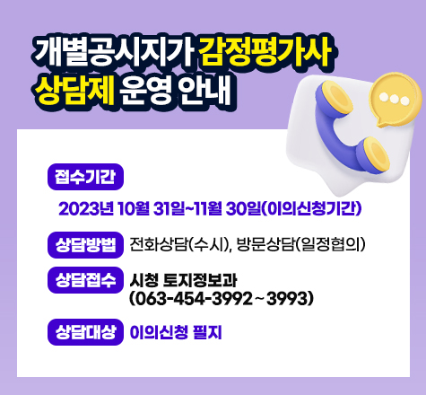 개별공시지가 감정평가사 상담제 운영 안내
○ 접수기간 : 2023년 10월 31일~11월 30일(이의신청기간)
○ 상담방법 : 전화상담(수시), 방문상담(일정협의)
○ 상담접수 : 시청 토지정보과(063-454-3992~3993)
○ 상담대상 : 이의신청 필지