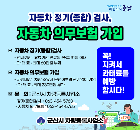 시민이 함께하는 자립도시 군산

자동차 정기종합검사, 자동차 의무보험 가입


  자동차 정기(종합)검사
   - 검사기간 : 유효기간 만료일 전후 31일 이내
   - 과 태 료 : 최대 60만원 부과
  자동차 의무보험 가입
   - 가입대상 : 차량 소유시 운행여부와 관계없이 가입
   - 과 태 료 : 최대 230만원 부과
  문    의 : 군산시 차량등록사업소
   - 정기(종합)검사  : 063-454-5763
   - 자동차 의무보험 : 063-454-5765


꼭!지켜서 과태료를 예방 합시다!

군산시 차량등록사업소