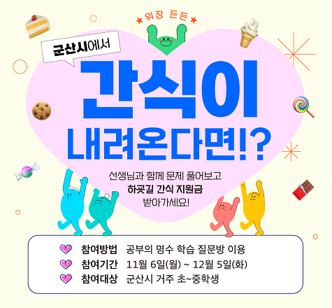 군산시에서 간식이 내려온다면?

선생님과 함께 문제 풀어보고 하굣길 간식 지원금 받아가세요!

참여방법은 공부의 명수 학습 질문방을 이용,
11월 6일부터 12월 5일까지 참여가능하고,
군산시 거주 초,중학생이 참여대상입니다.