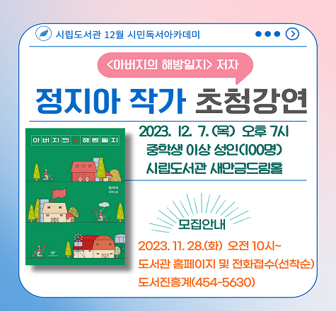 2023년 군산시립도서관 12월 시민독서아카데미
정지아 작가 초청강연 안내

가. 일    시 : 2023년 12월 7일(목요일), 19:00~
나. 장    소 : 군산시립도서관 새만금드림홀(지하)
다. 대    상 : 중학생 및 성인(100명)
라. 강    사 : 정지아 작가(&lsquo;아버지의 해방일지&rsquo; 저자)
마. 주    제 : &ldquo;삶은 어떻게 소설이 되는가&rdquo;
바. 참여접수 : 2023년 11월 28일(화요일), 오전10시~
               시립도서관 홈페이지 및 전화접수(선착순)사. 문   의 : 063)454-5630