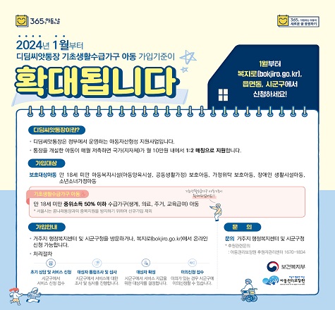 2024년 1월부터 디딤씨앗통장 
기초생활수급가구 아동 가입기준이 확대됩니다.

 디딤씨앗통장이란
  ◈ 디딤씨앗통장은 정부에서 운영하는 아동사산형성 지원사업입니다.
  ◈ 통장을 개설한 아동이 매월 저축하면 국가(지자체)가 월10만원 내에서 1:2 매칭으로 지원합니다.
  가입대상
  ◈ 18세 미만 보호대상아동 : 아동양육시설, 공동생활가정, 가정위탁, 장애인 생활시설, 소년소녀가정
  ◈ 18세 미만 기초생활수급가구 아동 : 생계, 의료, 주거, 교육급여
  가입안내
  ◈ 거주지 행정복지센터 및 복지로(bokjiro.go.kr)에서 온라인 신청 가능합니다.
  만기해지
  ◈ 18세 이후 자립용도(학자금, 기술자격 및 취업훈련비용, 창업지원금, 주거마련 등) 발생시 시․군․구장 승인하에 해지 가능.
  ◈ 24세까지 자립용도 발생하지 않은 경우, 사용 용도 제한 없이 시․군․구장 승인하에 해지 가능.
  문의 : 거주지 행정복지센터 및 군산시 아동정책과 (☎063-454-3634)