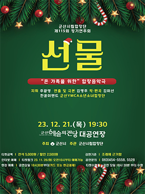 군산시립합창단
제115회 정기연주회
선물
&quot;온 가족을 위한&quot; 합창음악극
지휘 주광영, 연출 및 극본 김명주, 작&middot;편곡 김미선, 한윤미밴드, 군산YMCA소년소녀합창단
23. 12. 21.(목) 19:30
군산예술의전당 대공연장
주최 군산시, 주관 군산시립합창단
티켓금액 : 전석 5,000원 / 할인 2,500원
감면기준 : 조례에 근거함
인터넷예매 : 티켓링크 23. 11. 28.(화) 오전10시부터 예매가능
공연문의 : 063)454-5558, 5528
현장예매 : 공연 당일 18시30분 부터(카드 또는 현금결제)
티켓수령 : 공연 당일 18시30분 부터 수령
