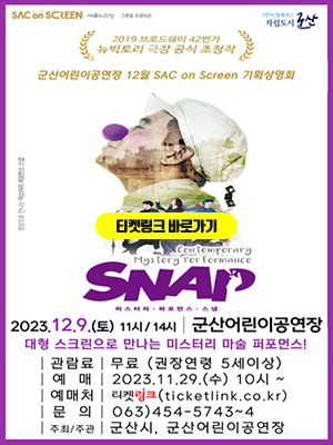 SAC ON SCREEN 예술의전당 그루잡 프로덕션
2019 브로드웨이 42번가 뉴빅토리 극장 공식 초청작
군산어린이공연장 12월 SAC ON SCREEN 기획상영회
영상으로 만나는 미스터리 퍼프먼스 스냅

CONEMPORARY
MYSTERY PERFORMANCE
SNAP
미스터리 퍼포먼스 스냅

2023.12.9(토) 11시 /14시 | 군산어린이공연장
대형 스크린으로 만나는 미스터리 마술 퍼포먼스!

|관람료| 무료(권장연령 5세이상)
|예매| 2023.11.29 (수) 10시 ~
|예매처| 티켓링크 (ticketlink.co.kr)
|문의|063)454-5743~4
|주최/주관| 군산시, 군산어린이공연장