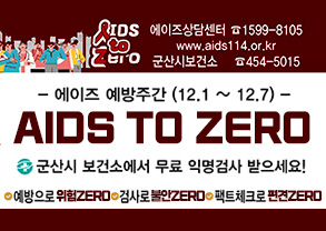 IDS TO ZERO
에이즈상담센터 1599-8105
WWW.AIDS114.OR.KR
군산시보건소 454-5015
에이즈 예방주간(12.1~12.7)
AIDS TO ZERO
군산시 보건소에서 무료 익명검사 받으세요!
예방으로 위험 ZERO
검사로 불안 ZERO
팩트체크로 편견 ZERO