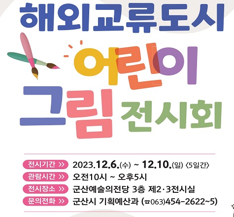 해외교류도시 어린이 그림 전시회

○ 전시기간 : 2023. 12. 6.(수) &sim; 12. 10.(일) 
    ○ 전시장소 : 군산 예술의전당 제2, 3전시실
    ○ 운영시간 : 10:00&sim;17:00
    ○ 관 람 료 : 무료
    ○ 전시내용 : 총 140점
      - 우리시, 미국 타코마, 캐나다 윈저, 중국 베이하이,
        일본 다카마쓰시, 가고시마시, 헝가리 바토니테레네시          어린이 그림 각 20점씩
     ○ 주    최 : 군산시