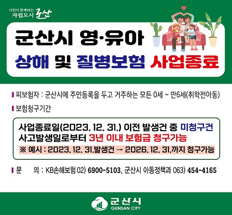 군산시 영&middot;유아 상해 및 질병보험 사업 종료

   피보험자: 군산시에 주민등록을 둔 영&middot;유아 0세~만6세  ※ 취학전 아동
   청구기간
    - 사업종료일(2023. 12. 31.) 이전 발생건 중 미청구건
       사고발생일로부터 3년 이내 보험금 청구가능
    ※ 예시: 2023. 12. 31. 발생건 &rarr; 2026. 12. 31.까지 청구가능
   보장내역: 상해입원일당, 선천이상수술비, 화상발생위로금 등 9개 항목
   문     의: KB손해보험(☎02-6900-5103), 군산시 아동정책과(☎063-454-4165)