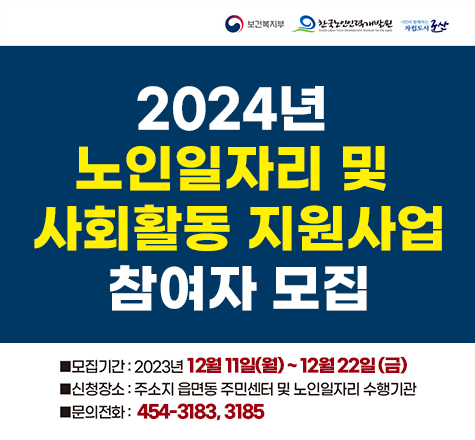 보건복지부 한국노인인력개발원 시민이 함께하는 자립도시 군산
2024년 노인일자리 및 사회활동 지원사업 참여자 모집
모집기간 : 2023년 12월 11일(월) ~ 12월 22일(금)
신청장소 : 주소지 읍면동 주민센터 및 노인일자리 수행기관
문의전화 : 454-3183, 3185