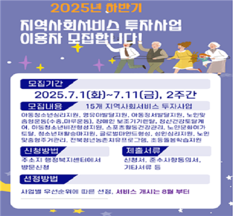 2025년 하반기 지역사회서비스 투자사업 이용자 모집

2025년 7월1일 화요일부터 7월11일 금요일까지 2주간

아동청소년심리지원, 영유아발달지원, 아동정서발달지원, 노인맞춤형운동(수중 및 마루운동), 장애인보조기기렌탈, 
정신건강토탈케어, 아동청소년비전형성지원, 스포츠활동
건강관리, 노인문화여가토탈, 청소년재활승마지원, 글로벌
마인드형성, 성인심리지원, 노인맞춤형주거관리, 전북청년
농촌치유프로그램, 초등돌봄학습지원 15개 지역사회서비스
투자사업에 대하여 주소지 행정복지센터에서 방문신청
하실 수 있습니다.