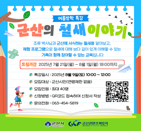 1. 사업명 : 여름방학 특강, 군산의 철새 이야기

2. 일시 : 2025. 8. 9.(토) 10:00 ~ 12:00

3. 장소 : 군산콘텐츠팩토리

4. 교육과정
 - 조류 이론 수업
 - 탐조
 - 창의체험
5. 신청서 링크 : https://naver.me/FivlBgxP