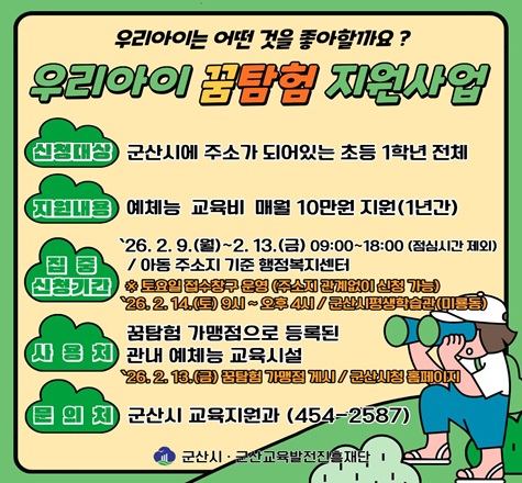 가. 사 업 명 : 2026년 우리아이 꿈탐험 지원사업
  나. 신청대상 : 군산시에 주소가 되어있는 초등 1학년 전체
  다. 지원내용 : 예체능 교육비 매월 10만원 지원
  라. 집중 신청기간 : 2026. 2. 9.(월) ~ 2. 13.(금) / 아동 주소지 기준 행정복지센터
  마. 사 용 처 : 꿈탐험 가맹점으로 등록된 관내 예체능 교육시설