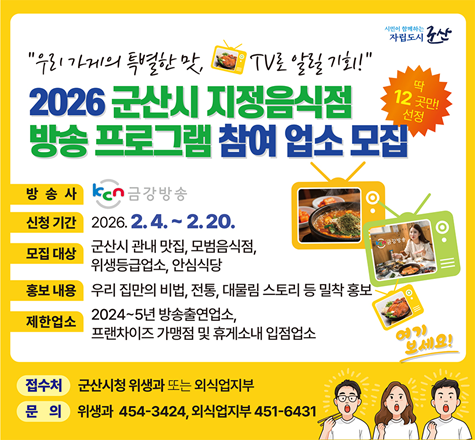 2026년「군산시 지정음식점」방송 프로그램 참여 업소 모집

 ▣ 기    간 : 2026. 2. 4. ~ 2. 20.
 ▣ 대    상 : 군산시 지정음식점
               (군산맛집, 모범음식점, 위생등급업소, 안심식당)
 ▣ 지원내용 : 신청 업소 중&nbsp;12개소 선정&nbsp;후&nbsp;우리 집만의 비법,&nbsp;전통, 대물림 스토리 등을 케이블(KCN 금강) 방송, 유트브 등을  통해 홍보
 ▣ 제한업소 
   - 24~25년 방송출연업소(24개소)
   - 프랜차이즈 가맹점 및 휴게소 내 입점업소
 ▣ 접 수 처 : 위생과, 군산시외식업지부
 ▣ 문의사항 : 군산시 위생과 (☎) 454-3424
              군산시 외식업지부  (☎) 453-6431
