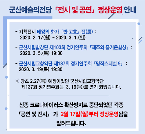 군산예술의전당「전시 및 공연」정상운영 안내
- 기획전시 태양의 화가「반 고흐」전(展) : 2020. 2. 17(월) ~ 2020. 3. 1.(일)
- 군산시립합창단 제103회 정기연주회「재즈와 즐거운합창」: 2020. 3. 5.(목) 19:30
- 군산시립교향악단 제137회 정기연주회「명작스페셜 9」 : 2020. 3. 19(목) 19:30
※ 당초 2.27(목) 예정이었던 군산시립교향악단 제137회 정기연주회는 3. 19(목)로 연기 되었습니다.
신종 코로나바이러스 확산방지로 중단되었던 각종 「공연 및 전시」 가 2월 17일(월)부터 정상운영됨을 알려드립니다.
