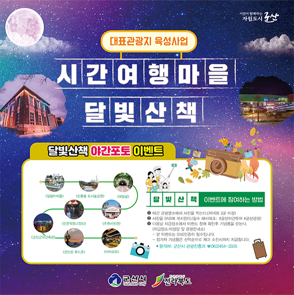 대표관광지 육성사업
시간여행마을 달빛산책
달빛산책 야간포토 이벤트

&lt;말랭이마을&gt; &lt;신흥동 도시숲공원&gt; &lt;해망굴&gt; &lt;초원사진관&gt; &lt;인문학창고정담&gt; &lt;군산근대건축관&gt; &lt;군산밤 푸드존&gt; &lt;비어포트&gt;
달빛산책 이벤트에 참여하는 방법
 ① 야간 관광명소에서 사진을 찍는다. (저녁에 3곳 이상)
 ② 사진을 SNS에 게시한다.(필수 해시태그: #군산야간투어 #군산관광)
 ③ 다음날 지급장소에서 이벤트 참여 확인후 기념품을 받는다.
    (지금장소 : 이성당 앞 관광안내소)
    - 본 이벤트는 SNS인증이 필수입니다. 
    - 참가자 기념품은 선착순으로 재고 소진시까지 지급합니다. 
    ● 문의처 : 군산시 관광진흥과 ☎ 063)454-3335