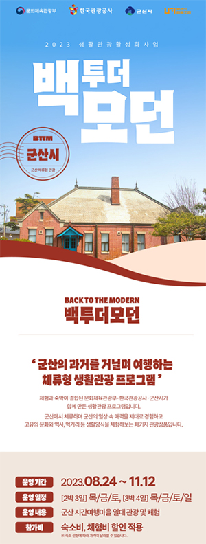 문화체육관광부 한국관광공사 군산시 
2023 생활관광활성화사업
백더모던
BㅠM
군산시 
군산 체류형 관광
BACK TO THE MOCERN
백투덛모던
군산의 과거를 거닐며 여행하는 체류형 생활관광 프로그램
체험과 숙박이 결합된 문화체육관광부 한국관광공사 군산시가 함게 만든 생활관광 프로그램입니다.
군산에서 체류하며 군산의 일상 속 매력을 제대로 경험하고 고유의 문화와 역사, 먹거리 등 생활양식을 체험해보는 패키지 관광상품입니다. 
운영기간 2023.08.24~11.12
운영일정 [2박3일] 목/금/토, [3박4일]목/금/토/일
운영내용 군산시간여행마을 일대 관광 및 체험
참가비 숙소비, 체험비 할인 적용
숙소 선정에 따라 가격이 달라질 수 있습니다.